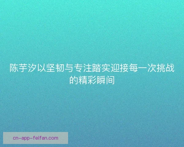 陈芋汐以坚韧与专注踏实迎接每一次挑战的精彩瞬间
