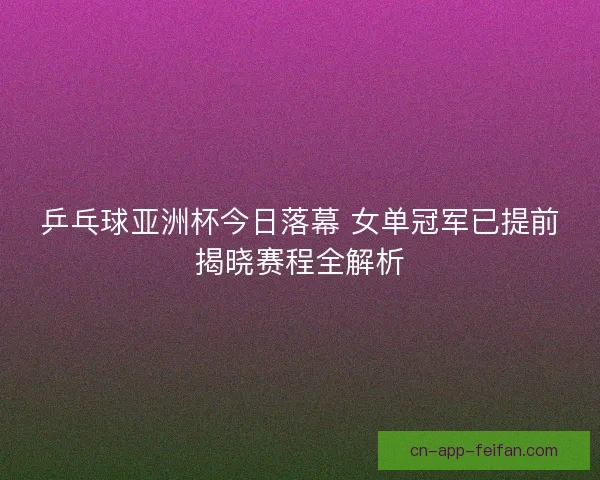 乒乓球亚洲杯今日落幕 女单冠军已提前揭晓赛程全解析 乒乓球亚洲杯今日落幕 女单冠军已提前揭晓赛程全解析