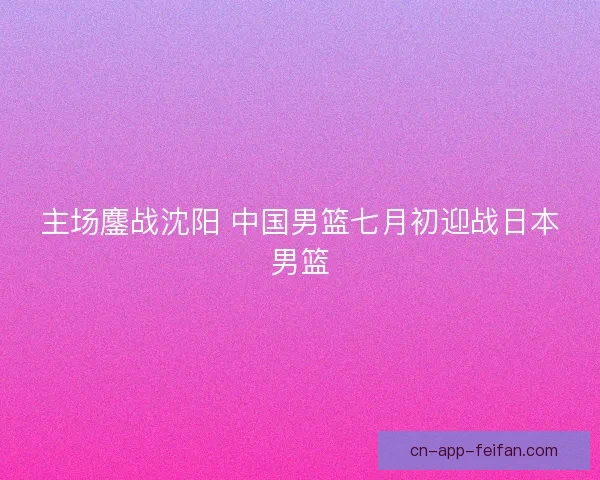 主场鏖战沈阳 中国男篮七月初迎战日本男篮