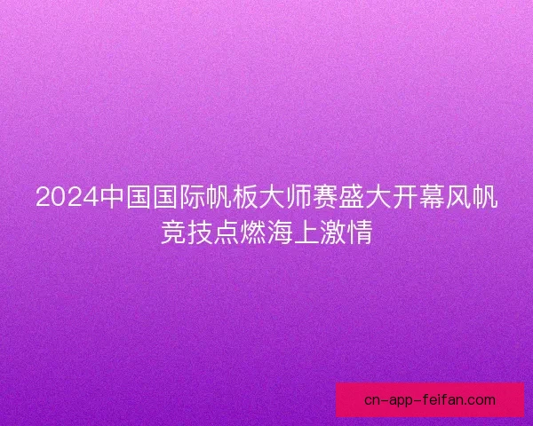 2024中国国际帆板大师赛盛大开幕风帆竞技点燃海上激情 2024中国国际帆板大师赛盛大开幕风帆竞技点燃海上激情